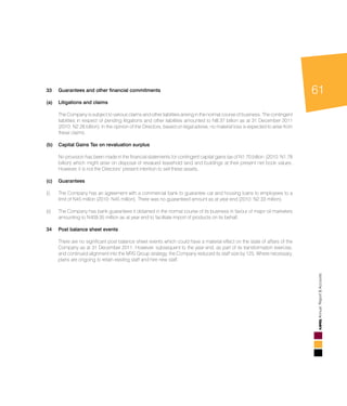 61
AnnualReport&Accounts
												
33	 Guarantees and other financial commitments							
(a)	 Litigations and claims	 									
	 The Company is subject to various claims and other liabilities arising in the normal course of business. The contingent
liabilities in respect of pending litigations and other liabilities amounted to N8.37 billion as at 31 December 2011
(2010: N2.26 billion). In the opinion of the Directors, based on legal advise, no material loss is expected to arise from
these claims.										
												
(b)	 Capital Gains Tax on revaluation surplus								
		
	 No provision has been made in the financial statements for contingent capital gains tax of N1.70 billion (2010: N1.78
billion) which might arise on disposal of revalued leasehold land and buildings at their present net book values.
However, it is not the Directors’ present intention to sell these assets.						
				
(c)	 Guarantees										
												
(i) 	 The Company has an agreement with a commercial bank to guarantee car and housing loans to employees to a
limit of N45 million (2010: N45 million). There was no guaranteed amount as at year end (2010: N2.33 million)		
												
(ii) 	 The Company has bank guarantees it obtained in the normal course of its business in favour of major oil marketers
amounting to N409.35 million as at year end to facilitate import of products on its behalf.				
					
34	 Post balance sheet events										
											
	 There are no significant post balance sheet events which could have a material effect on the state of affairs of the
Company as at 31 December 2011. However, subsequent to the year end, as part of its transformation exercise,
and continued alignment into the MRS Group strategy, the Company reduced its staff size by 125. Where necessary,
plans are ongoing to retain existing staff and hire new staff.							
				
 
