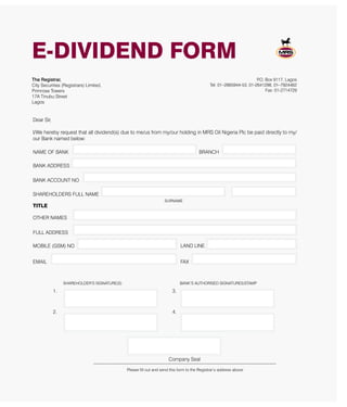 E-DIVIDEND FORM
Dear Sir,
I/We hereby request that all dividend(s) due to me/us from my/our holding in MRS Oil Nigeria Plc be paid directly to my/
our Bank named below:
NAME OF BANK BRANCH
BANK ADDRESS
BANK ACCOUNT NO
SHAREHOLDERS FULL NAME
SURNAME
TITLE
OTHER NAMES
FULL ADDRESS
MOBILE (GSM) NO LAND LINE
EMAIL FAX
The Registrar,
City Securities (Registrars) Limited,
Primrose Towers
17A Tinubu Street
Lagos
P.O. Box 9117, Lagos
Tel: 01–2665944-53, 01-2641298, 01–7924462
Fax: 01-2714729
SHAREHOLDER’S SIGNATURE(S) BANK’S AUTHORISED SIGNATURES/STAMP
1. 3.
2. 4.
Company Seal
-------------------------------------------------------------------------------------------------------------
Please fill out and send this form to the Registrar’s address above
 