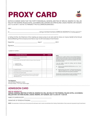 PROXY CARD
NUMBER OF SHARES
ADMISSION CARD
MRS OIL NIGERIA PLC
NAME OF SHAREHOLDER:__________________________________________
SIGNATURE OF PERSON ATTENDING: ________________________
NOTE: The shareholder or his/her proxy must produce this admission card in order to be admitted at the meeting. Shareholders or their proxies are requested to sign the admission
NOTICE IS HEREBY GIVEN THAT THE FORTY-THIRDANNUAL GENERAL MEETING OF MRS OIL NIGERIA PLC WILL BE
HELD AT THE FEDERAL PALACE HOTEL, 6-8 AHMADU BELLOW WAY, VICTORIA ISLAND, LAGOS, NIGERIA, ON TUESDAY,
JULY 10, 2012AT 11:00 A.M. TO TRANSACT THE FOLLOWING BUSINESSES:-
I/We*__________________________________________________________________
of___________________________________________being a member/members of MRS OIL NIGERIA PLC hereby appoint**
_______________________________________________________________________
or failing him/her, the Chairman of the meeting as my/our proxy to act and vote for me/us on my/our behalf at the Annual
General Meeting of the Company to be held on July 10, 2012 and adjournment thereof.
Dated this ________________________________ day of _________________ 2012
Signature ____________________________________________
1. To receive the report of the Audit Committee
2. To declare a dividend
To re-elect Directors under Articles 90/91 and 95of the Company’s Articles of Association.
I. Dr. Samaila M. Kewa
II. AlhajiDahiru M. Barau
III. Mr. Shardhashis B. Prasad
4. To re-appoint the Auditors
5. To authorized the Directors to fix the remuneration of Auditors.
6. To elect members of the Audit Committee.
7.
3.
To consider and if thought fit, pass the following resolution as an ordinary resolution:
That the fees payable to the Non Executive Directors of the Company be retained
at 750,000.00 per annum.N
ANNUAL GENERAL MEETING OF MRS OIL NIGERIA PLC WILL BE HELD AT THE FEDERAL PALACE HOTEL, 6-8 AHMADU
BELLOW WAY, VICTORIA ISLAND, LAGOS, NIGERIA, ON TUESDAY, JULY 10, 2012 AT 11:00 A.M.
The Registrars
City Securities (Registrars) Limited
Primrose Towers, 17A Tinubu Street,Lagos
NOTE:
A member who is unable to attend an Annual General Meeting is
entitled by law to vote by proxy. A proxy form has been prepared to
enable you exercise your right in case you cannot personally attend
the meeting. The proxy form should not be completed if you will be
attending the meeting.
If you are unable to attend the meeting, read the following
instructions carefully:
(a) Write your name in BLOCK CAPITALS on the p r o x y f o r m
where marked *
(b) Write the name of your proxy**, and ensure the proxy form is
dated and signed by you. The common seal should be
affixed on the proxy form if executed by a corporation.
The proxy form must be posted as to reach the address below not
later than 48 hours before the time for holding the meeting.
PROPOSED RESOLUTIONS FOR AGAINST
 