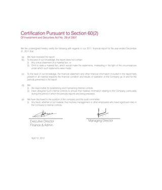 We the undersigned hereby certify the following with regards to our 2011, financial report for the year ended December
31, 2011 that:
(a)	 We have reviewed the report;
(b)	 To the best of our knowledge, the report does not contain:
(i)	 Any untrue statement of a material fact, or
(ii)	 Omit to state a material fact, which would make the statements, misleading in the light of the circumstances
under which such statements were made;
(c)	 To the best of our knowledge, the financial statement and other financial information included in the report fairly
present in all material respects the financial condition and results of operation of the Company as of and for the
periods presented in the report.
(d)	 We:
(i)	 Are responsible for establishing and maintaining internal controls.
(ii)	 Have designed such internal controls to ensure that material information relating to the Company, particularly
during the period in which the periodic reports are being prepared;
(e)	 We have disclosed to the auditors of the company and the audit committee:
(i)	 Any fraud, whether or not material, that involves management or other employees who have significant roles in
the Company’s internal controls;
Certification Pursuant to Section 60(2)
Of Investment and Securities Act No. 29 of 2007
Executive Director
Finance & Admin
Managing Director
April 12, 2012
 