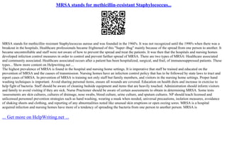 MRSA stands for methicillin-resistant Staphylococcus...
MRSA stands for methicillin–resistant Staphylococcus aureus and was founded in the 1960's. It was not recognized until the 1990's when there was a
breakout in the hospitals. Healthcare professionals became frightened of this "Super–Bug" mainly because of the spread from one person to another. It
became uncontrollable and staff were not aware of how to prevent the spread and treat the patients. It was then that the hospitals and nursing homes
developed infection control measures in order to control and prevent further spread of MRSA. There are two types of MRSA: Healthcare associated
and community associated. Healthcare associated occurs after a patient has been hospitalized, surgical, and frail, of immunosuppressed patients. These
types... Show more content on Helpwriting.net ...
The highest prevalence of MRSA is found in the hospital and nursing home settings. It is imperative that staff be trained and educated on the
prevention of MRSA and the causes of transmission. Nursing homes have an infection control policy that has to be followed by state laws to tract and
report cases of MRSA. In prevention of MRSA is training not only staff but family members, and visitors in the nursing home settings. Proper hand
washing techniques is important. Avoid sharing personal items, ensure all wounds are covered. Education on health diets and increase in exercise to
help fight of bacteria. Staff should be aware of cleaning bedside equipment and items that are heavily touched. Administration should inform visitors
and family to avoid visiting if they are sick. Nurse Practioner should be aware of certain assessments to obtain in determining MRSA. Some tests
/assessments are skin cultures, cultures of drainage, nose swabs, blood culture, urine culture, and sputum cultures. NP should teach licensed and
unlicensed personnel prevention strategies such as hand washing, wearing a mask when needed, universal precautions, isolation measures, avoidance
of shaking sheets and clothing, and reporting of any abnormalities noted like unusual skin eruptions or open oozing sores. MRSA is a hospital
acquired infection and nursing homes have more of a tendency of spreading the bacteria from one person to another person. MRSA is
... Get more on HelpWriting.net ...
 