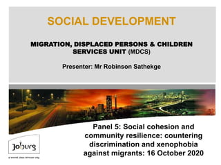 SOCIAL DEVELOPMENT
MIGRATION, DISPLACED PERSONS & CHILDREN
SERVICES UNIT (MDCS)
Presenter: Mr Robinson Sathekge
Panel 5: Social cohesion and
community resilience: countering
discrimination and xenophobia
against migrants: 16 October 2020
 