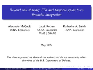 Beyond risk sharing: FDI and tangible gains from
financial integration
Alexander McQuoid Jacek Rothert Katherine A. Smith
USNA, Economics USNA, Economics USNA, Economics
FAME | GRAPE
May 2022
The views expressed are those of the authors and do not necessarily reflect
the views of the U.S. Department of Defense.
McQuoid-Rothert-Smith (MRS) Beyond Risk Sharing: FDI welfare gains May 2022 1 / 37
 