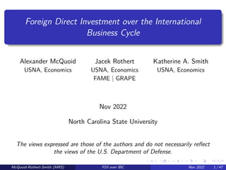 Foreign Direct Investment over the International
Business Cycle
Alexander McQuoid Jacek Rothert Katherine A. Smith
USNA, Economics USNA, Economics USNA, Economics
FAME | GRAPE
Nov 2022
North Carolina State University
The views expressed are those of the authors and do not necessarily reflect
the views of the U.S. Department of Defense.
McQuoid-Rothert-Smith (MRS) FDI over IBC Nov 2022 1 / 47
 