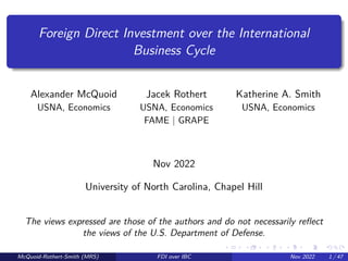 Foreign Direct Investment over the International
Business Cycle
Alexander McQuoid Jacek Rothert Katherine A. Smith
USNA, Economics USNA, Economics USNA, Economics
FAME | GRAPE
Nov 2022
University of North Carolina, Chapel Hill
The views expressed are those of the authors and do not necessarily reflect
the views of the U.S. Department of Defense.
McQuoid-Rothert-Smith (MRS) FDI over IBC Nov 2022 1 / 47
 
