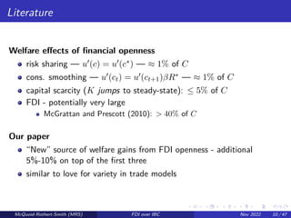 Literature
Welfare effects of financial openness
risk sharing — u0(c) = u0(c∗) — ≈ 1% of C
cons. smoothing — u0(ct) = u0(ct+1)βR∗ — ≈ 1% of C
capital scarcity (K jumps to steady-state): ≤ 5% of C
FDI - potentially very large
McGrattan and Prescott (2010): > 40% of C
Our paper
“New” source of welfare gains from FDI openness - additional
5%-10% on top of the first three
similar to love for variety in trade models
McQuoid-Rothert-Smith (MRS) FDI over IBC Nov 2022 10 / 47
 