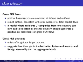 Main takeaway
Gross FDI flows
positive business cycle co-movement of inflows and outflows
robust pattern, consistent with prior evidence for total capital flows
⇒ a model where residents / companies from one country can
own capital located in another country, should generate a
positive co-movement of gross FDI flows
Gross FDI positions
orders of magnitude larger than net
⇒ suggests less than perfect substitution between domestic and
foreign ownership (at the aggregate level)
McQuoid-Rothert-Smith (MRS) FDI over IBC Nov 2022 16 / 47
 