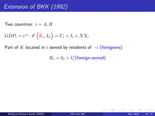 Extension of BKK (1992)
Two countries: i = A, B
GDPi = ezi · F

K̃i, Li

= Ci + Ii + NXi
Part of K located in i owned by residents of −i (foreigners):
Ki = ki + k∗
i (foreign-owned)
McQuoid-Rothert-Smith (MRS) FDI over IBC Nov 2022 19 / 47
 