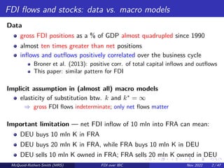 FDI flows and stocks: data vs. macro models
Data
gross FDI positions as a % of GDP almost quadrupled since 1990
almost ten times greater than net positions
inflows and outflows positively correlated over the business cycle
Broner et al. (2013): positive corr. of total capital inflows and outflows
This paper: similar pattern for FDI
Implicit assumption in (almost all) macro models
elasticity of substitution btw. k and k∗ = ∞
⇒ gross FDI flows indeterminate; only net flows matter
Important limitation — net FDI inflow of 10 mln into FRA can mean:
DEU buys 10 mln K in FRA
DEU buys 20 mln K in FRA, while FRA buys 10 mln K in DEU
DEU sells 10 mln K owned in FRA; FRA sells 20 mln K owned in DEU
McQuoid-Rothert-Smith (MRS) FDI over IBC Nov 2022 2 / 47
 