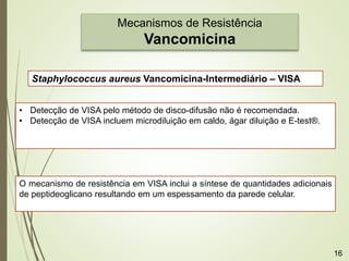 Mecanismos de Resistência
Vancomicina
Staphylococcus aureus Vancomicina-Intermediário – VISA
• Detecção de VISA pelo método de disco-difusão não é recomendada.
• Detecção de VISA incluem microdiluição em caldo, ágar diluição e E-test®.
O mecanismo de resistência em VISA inclui a síntese de quantidades adicionais
de peptideoglicano resultando em um espessamento da parede celular.
16
 
