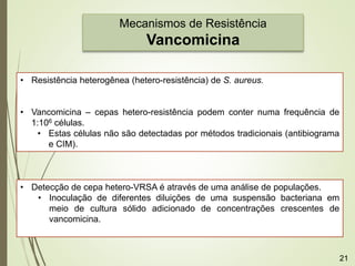 Mecanismos de Resistência
Vancomicina
• Resistência heterogênea (hetero-resistência) de S. aureus.
• Vancomicina – cepas hetero-resistência podem conter numa frequência de
1:106 células.
• Estas células não são detectadas por métodos tradicionais (antibiograma
e CIM).
• Detecção de cepa hetero-VRSA é através de uma análise de populações.
• Inoculação de diferentes diluições de uma suspensão bacteriana em
meio de cultura sólido adicionado de concentrações crescentes de
vancomicina.
21
 