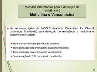  As recomendações do NCCLS (National Committee for Clinical
Laboratory Standards) para detecção de resistência a meticilina e
vancomicina incluem:
Teste de sensibilidade por difusão de disco;
Teste com ágar screenning para oxacilina/meticilina;
Teste com ágar screenning para vancomicina;
Determinação do CIM por método de diluição.
Métodos laboratoriais para a detecção da
resistência à
Meticilina e Vancomicina
24
 