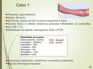 Caso 1
Paciente: sexo feminino
Idade: 62 anos.
Sintomas: queixa de dor na perna esquerda e febre.
Exame físico: o médico observou processo inflamatório na panturilha,
febre (38,7 oC).
Solicitação de exame: hemograma, EQU e PCR.
Prescrição tratamento: antitérmico e pomada cicatrizante
Alta da internação hospitalar.
Resultado do exame:
Série vermelha – normal
Leucócitos – 12500/μL
Neutrófilos – 75%
Linfócitos – 19%
Monócitos – 4%
Eosinófilos – 1,5%
Basófilos – 0,5%
PCR – 60mg/Dl
EQU - normal
25
 