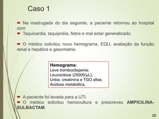  Na madrugada do dia seguinte, a paciente retornou ao hospital
com:
 Taquicardia, taquipnéia, febre e mal estar generalizado.
 O médico solicitou novo hemograma, EQU, avaliação da função
renal e hepática e gasometria.
 A paciente foi levada para a UTI.
 O médico solicitou hemocultura e prescreveu AMPICILINA-
SULBACTAM.
Hemograma:
Leve trombocitopenia;
Leucocitose (25000/μL);
Uréia, creatinina e TGO altas;
Acidose metabólica.
Caso 1
26
 