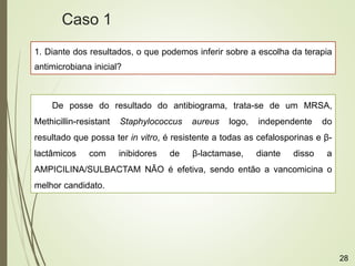 1. Diante dos resultados, o que podemos inferir sobre a escolha da terapia
antimicrobiana inicial?
De posse do resultado do antibiograma, trata-se de um MRSA,
Methicillin-resistant Staphylococcus aureus logo, independente do
resultado que possa ter in vitro, é resistente a todas as cefalosporinas e β-
lactâmicos com inibidores de β-lactamase, diante disso a
AMPICILINA/SULBACTAM NÃO é efetiva, sendo então a vancomicina o
melhor candidato.
Caso 1
28
 