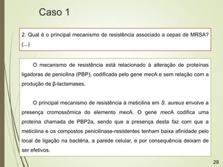 2. Qual é o principal mecanismo de resistência associado a cepas de MRSA?
(...)
O mecanismo de resistência está relacionado à alteração de proteínas
ligadoras de penicilina (PBP), codificada pelo gene mecA e sem relação com a
produção de β-lactamases.
O principal mecanismo de resistência à meticilina em S. aureus envolve a
presença cromossômica do elemento mecA. O gene mecA codifica uma
proteína chamada de PBP2a, sendo que a presença desta faz com que a
meticilina e os compostos penicilinase-resistentes tenham baixa afinidade pelo
local de ligação na bactéria, a parede celular, e por consequência deixam de
ser efetivos.
Caso 1
29
 