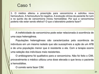3. O médico alterou a prescrição para vancomicina e solicitou nova
hemocultura. A hemocultura foi negativa. A evolução clínica da paciente foi ruim
e no quinto dia de vancomicina iniciou hemodiálise. Por que a vancomicina
poderia não estar sendo efetiva? O que o laboratório poderia fazer?
A inefetividade da vancomicina pode estar relacionada á ocorrência de
uma cepa heterogênea.
Populações heterogêneas são caracterizados pela ocorrência de
indivíduos em um mesmo isolado que são susceptíveis a ação de um ATB
e de uma população menor que é resistente a ela. Com a terapia ocorre
uma seleção dos indivíduos mais resistentes.
O antibiograma foi qualitativo para a vancomicina. Não foi feito o CIM,
provavelmente o médico utilizou uma dose elevada o que levou o paciente
a hemodiálise.
O correto seria fazer CIM.
Caso 1
31
 