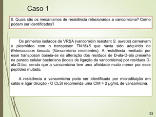 5. Quais são os mecanismos de resistência relacionados a vancomicina? Como
podem ser identificados?
Os primeiros isolados de VRSA (vancomicin resistant S. aureus) carreavam
o plasmídeo com o transposon TN1546 que havia sido adquirido de
Enterococcus faecalis (Vancomicina resistentes). A resistência mediada por
esse transposon baseia-se na alteração dos resíduos de D-ala-D-ala presente
na parede celular bacteriana (locais de ligação da vancomicina) por resíduos D-
ala-D-lac, sendo que a vancomicina tem uma afinidade muito menor por esse
peptídeo mutado.
A resistência a vancomicina pode ser identificada por microdiluição em
caldo e ágar diluição - O CLSI recomenda uma CIM > 2 µg/mL de vancomicina.
Caso 1
33
 
