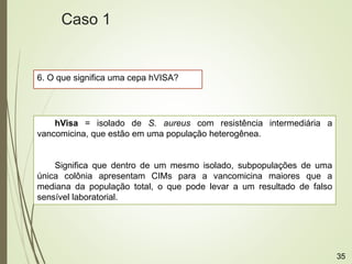 6. O que significa uma cepa hVISA?
hVisa = isolado de S. aureus com resistência intermediária a
vancomicina, que estão em uma população heterogênea.
Significa que dentro de um mesmo isolado, subpopulações de uma
única colônia apresentam CIMs para a vancomicina maiores que a
mediana da população total, o que pode levar a um resultado de falso
sensível laboratorial.
Caso 1
35
 