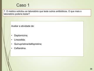 7. O médico solicitou ao laboratório que teste outros antibióticos. O que mais o
laboratório poderia testar?
Avaliar a atividade de:
• Daptomicina;
• Linezolida;
• Quinupristina/dalfopristina;
• Ceftarolina.
Caso 1
36
 