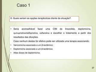 8. Quais seriam as opções terapêuticas diante da situação?
• Seria aconselhável fazer uma CIM de linezolida, daptomicina,
quinupristina/dalfopristina, ceftarolina e escolher o tratamento a partir dos
resultados das diluições.
Caso nenhum destes for efetivo pode ser utilizada uma terapia associando:
• Vancomicina associada a um β-lactâmico;
• Daptomicina associada a um β-lactâmico;
• Altas doses de daptomicina;
Caso 1
37
 