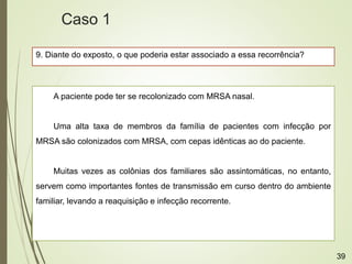 9. Diante do exposto, o que poderia estar associado a essa recorrência?
A paciente pode ter se recolonizado com MRSA nasal.
Uma alta taxa de membros da família de pacientes com infecção por
MRSA são colonizados com MRSA, com cepas idênticas ao do paciente.
Muitas vezes as colônias dos familiares são assintomáticas, no entanto,
servem como importantes fontes de transmissão em curso dentro do ambiente
familiar, levando a reaquisição e infecção recorrente.
Caso 1
39
 