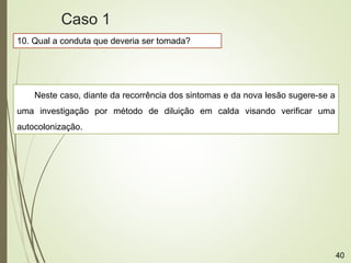 10. Qual a conduta que deveria ser tomada?
Neste caso, diante da recorrência dos sintomas e da nova lesão sugere-se a
uma investigação por método de diluição em calda visando verificar uma
autocolonização.
Caso 1
40
 