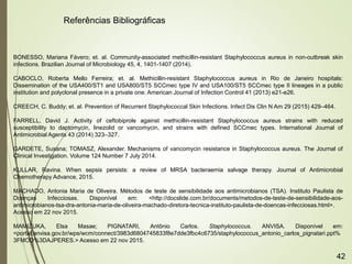 BONESSO, Mariana Fávero; et. al. Community-associated methicillin-resistant Staphylococcus aureus in non-outbreak skin
infections. Brazilian Journal of Microbiology 45, 4, 1401-1407 (2014).
CABOCLO, Roberta Mello Ferreira; et. al. Methicillin-resistant Staphylococcus aureus in Rio de Janeiro hospitals:
Dissemination of the USA400/ST1 and USA800/ST5 SCCmec type IV and USA100/ST5 SCCmec type II lineages in a public
institution and polyclonal presence in a private one. American Journal of Infection Control 41 (2013) e21-e26.
CREECH, C. Buddy; et. al. Prevention of Recurrent Staphylococcal Skin Infections. Infect Dis Clin N Am 29 (2015) 429–464.
FARRELL, David J. Activity of ceftobiprole against methicillin-resistant Staphylococcus aureus strains with reduced
susceptibility to daptomycin, linezolid or vancomycin, and strains with defined SCCmec types. International Journal of
Antimicrobial Agents 43 (2014) 323–327.
GARDETE, Susana; TOMASZ, Alexander. Mechanisms of vancomycin resistance in Staphylococcus aureus. The Journal of
Clinical Investigation. Volume 124 Number 7 July 2014.
KULLAR, Ravina. When sepsis persists: a review of MRSA bacteraemia salvage therapy. Journal of Antimicrobial
Chemotherapy Advance, 2015.
MACHADO, Antonia Maria de Oliveira. Métodos de teste de sensibilidade aos antimicrobianos (TSA). Instituto Paulista de
Doenças Infecciosas. Disponível em: <http://docslide.com.br/documents/metodos-de-teste-de-sensibilidade-aos-
antimicrobianos-tsa-dra-antonia-maria-de-oliveira-machado-diretora-tecnica-instituto-paulista-de-doencas-infecciosas.html>.
Acesso em 22 nov 2015.
MAMIZUKA, Elsa Masae; PIGNATARI, Antônio Carlos. Staphylococcus. ANVISA. Disponível em:
<portal.anvisa.gov.br/wps/wcm/connect/3983d6804745833f8e7dde3fbc4c6735/staphylococcus_antonio_carlos_pignatari.ppt%
3FMOD%3DAJPERES.> Acesso em 22 nov 2015.
Referências Bibliográficas
42
 