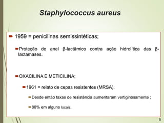 Staphylococcus aureus
 1959 = penicilinas semissintéticas;
Proteção do anel β-lactâmico contra ação hidrolítica das β-
lactamases.
OXACILINA E METICILINA;
1961 = relato de cepas resistentes (MRSA);
Desde então taxas de resistência aumentaram vertiginosamente ;
80% em alguns locais.
6
 