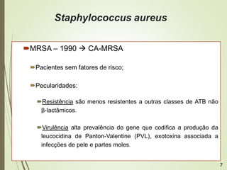 Staphylococcus aureus
MRSA – 1990  CA-MRSA
Pacientes sem fatores de risco;
Pecularidades:
Resistência são menos resistentes a outras classes de ATB não
β-lactâmicos.
Virulência alta prevalência do gene que codifica a produção da
leucocidina de Panton-Valentine (PVL), exotoxina associada a
infecções de pele e partes moles.
7
 