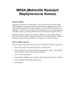 MRSA (Methicillin Resistant
        Staphylococcus Aureus)

What is MRSA?
Staphylococcus aureus, also called staph, is a type of germ known as bacteria. Many
healthy people have this germ on their skin and in their nose. Staph germs most often
cause an infection on the skin as lesions, pimples or boils. The infection can get into a
surgical site, in the blood or cause pneumonia. If the infection gets worse, the signs may
be tiredness, nausea or vomiting, shortness of breath, chest pain or skipped heart beats.
Methicillin resistant staphylococcus aureus, or MRSA, is a type of staph infection
that is hard to treat because it cannot be killed by many common antibiotics. MRSA
can infect any part of the body. MRSA is becoming a very common infection.

How is MRSA spread?
Anyone can get a staph infection, but people are at higher risk for MRSA if they have:
•	 Skin-to-skin contact with someone who has a staph infection.
•	 Contact with items and surfaces that have the staph germ on them. This could be
   sports equipment, tattoo needles or other equipment.
•	 Cuts or scrapes on their skin.
•	 Crowded living conditions, such as schools, nursing homes, military bases or prisons.
•	 A lot of physical contact such as sports teams.
•	 Poor hygiene.
 