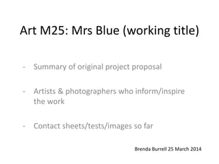 Art M25: Mrs Blue (working title)
- Summary of original project proposal
- Artists & photographers who inform/inspire
the work
- Contact sheets/tests/images so far
Brenda Burrell 25 March 2014
 