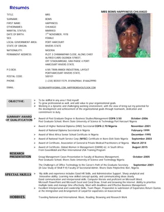 Résumés
MRS BOMS HAP
RESE
PRES
HOB
SUMMA
OF QUA
SPECIA
OBJE
TITLE:
SURNAM
FIRST N
OTHERN
MARITA
DATE OF
SEX:
LOCAL G
STATE O
NATION
PERMAN
P.O.BOX
POSTAL
PHONE:
EMAIL:
EARCH
SENTATION
BBIES:
ARY AWARD
ALIFICATION
AL SKILLS
CTIVE:
ME:
NAME:
NAMES:
AL STATUS:
F BIRTH:
GOVERNMENT
OF ORIGIN:
ALITY:
NENT ADDRESS
X:
CODE:
To be s
To grow
Workin
the dev
commit
Award
Post Gr
Award
Award
Award
Award
Award
Award
From E
N Group
Post Gr
The Ch
(A Case
My ski
Innova
Good c
Microso
multiple
Excelle
at the i
Travelin
D
N
S
M
B
H
C
M
7
F
AREA: P
R
N
S: P
A
O
H
6
P
5
(
OLOWU
skillful in any a
w professional
g in a dynamic
velopment and
tment to duty.
of Post Gradua
raduate School
of Higher Natio
of National Dip
of West Africa
of National You
of Certificate, A
of Certificate, G
ExxonMobil and
Management C
raduate School
hallenge’s of Of
e Study of Shel
lls and experie
ative ability. Le
ommunication
oft PowerPoint
e tasks and ma
nt Interpersona
immigration an
ng National an
MRS
BOMS
HAPPINESS
CHIJIAGO
MARRIED
7TH
NOVEMBER
FEMALE
PORT HARCOU
RIVERS STATE
NIGERIA
PLOT 3 CHIMAN
ALFRED EJIMS
OFF STADIUMR
HARCOURT RIV
6185 TRAN AM
PORTHARCOUR
500101
(+234) 803551
UHAPPY@GMAIL.
rea I find myse
as well, and ad
c and challengin
achievement o
ate Degree in B
, Rivers State U
onal Diploma (H
ploma Secretar
Senior School
uth Service Cor
Association of G
Global Women
d Plan Internati
Cases Presentat
, Rivers State U
ffice Technolog
ll P.H) Faculty
nce includes G
earning new ski
and interperso
and Microsoft
anage time effe
al and Leaders
nd Arrangemen
d International
R, 1978
RT
NKPAM CLOSE
OGONDA STRE
ROAD, GRA PHA
VERS STATE.
ADI INDUSTRI
RT RIVERS STA
11579, 8169609
COM, HAPPYBOM
elf.
dd value to you
ng working env
of the organiza
Business Studie
University of Sc
HND) Secretari
ial in Nigeria
Certificate in N
rp (NYSC) Cer
General & Priva
in Managemen
onal USA Train
tion in Faculty
University of Sc
gy to the Caree
of Secretarial A
Good HR Skills,
illed concept q
onal skills. Com
Excel and Cora
ectively. Meet w
ship Skills, Team
t of carpal for
l, Music, Readin
, ALONG CHIEF
EET,
ASE 4 PORT
IAL LAYOUT
ATE.
9064, 8166629
MS@OUTLOOK.C
ur organization
vironment, with
ational goals th
es/Managemen
cience & Techn
ial CGPA 2.70
Nigeria
rtificate in Ikere
ate Medical Pra
nt (GWIM) 62,
ning Program
of Business Ma
cience and Tec
r’s Path of the
Admin. Rivers S
and Administra
uickly, and com
mputer literate a
al Draw, Email
with deadlines
m Player, Prepa
expatriates on
ng, Browsing a
F
9990
COM
nal goals.
h the view of b
rough teamwo
t CGPA 3.50
nology Port Har
0 Nigeria
e-Ekiti State Ni
actitioners of N
in South Africa
anagement,
chnology Nigeri
Graduate Secr
State Polytechn
ative Support. S
mmunicating id
and proficient o
and browsing t
and Effective B
aration & subm
leave/arrival.
and Research W
PINESS CHIIJIAGO
bring out my po
rk, dedication a
otential for
and
Octob
rcourt Nigeria
ber-2006
Novem
Febru
mber-2001
uary-1999
Decemmber-1995
geria Septeember 2003
Nigeria Marchh 2014
a Auguust 2015
Octoober-2005
ia.
retary Sep
nic Bori, Nigeria
tember-20011
a.
Sharp analytica
eas clearly.
on Microsoft W
the internet. A
Business Manag
mission of Expa
al and
Word,
bility to prioriti
gement.
ze
Quotastriates Return
Work
 