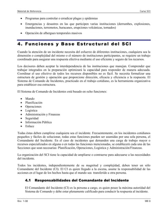 Material de Referencia 	 Curso SCI
•	 Programas para controlar o erradicar plagas y epidemias
•	 Emergencias y desastres en las que participen varias instituciones (derrumbes, explosiones,
inundaciones, terremotos, huracanes, erupciones volcánicas, tornados)
•	 Operación de albergues temporales masivos
4. Funciones y Base Estr uctural del SCI
Cuando la atención de un incidente necesita del esfuerzo de diferentes instituciones, cualquiera sea la
dimensión o complejidad del mismo o el número de instituciones participantes, se requiere un trabajo
coordinado para asegurar una respuesta efectiva mediante el uso eficiente y seguro de los recursos.
Los decisores deben aceptar la interdependencia de las instituciones que manejan. Comprender que
trabajar integrados en la preparación optimizará la capacidad para responder de manera adecuada.
Coordinar el uso efectivo de todos los recursos disponibles no es fácil. Se necesita formalizar una
estructura de gestión y operación que proporcione dirección, eficacia y eficiencia a la respuesta. El
Sistema de Comando de Incidentes, practicado en el trabajo cotidiano, es la herramienta organizativa
para establecer esa estructura.
El Sistema de Comando de Incidentes está basado en ocho funciones:
•	 Mando
•	 Planificación
•	 Operaciones
•	 Logística
•	 Administración y Finanzas
•	 Seguridad
•	 Información Pública
•	 Enlace
Todas éstas deben cumplirse cualquiera sea el incidente. Frecuentemente, en los incidentes cotidianos
pequeños y fáciles de solucionar, todas estas funciones pueden ser asumidas por una sola persona, el
Comandante del Incidente. En el caso de incidentes que demanden una carga de trabajo mayor o
recursos especializados en alguna o en todas las funciones mencionadas, se establecerá cada una de las
Secciones que sean necesarias: Planificación, Operaciones, Logística y Administración/Finanzas.
La organización del SCI tiene la capacidad de ampliarse o contraerse para adecuarse a las necesidades
del incidente.
Todos los incidentes, independientemente de su magnitud y complejidad, deben tener un sólo
Comandante del Incidente (CI). El CI es quien llegado a la escena, asume la responsabilidad de las
acciones en el lugar de los hechos hasta que el mando sea transferido a otra persona.
4.1 Responsabilidades del Comandante del Incidente
El Comandante del Incidente (CI) es la persona a cargo, es quien posee la máxima autoridad del
Sistema de Comando y debe estar plenamente calificado para conducir la respuesta al incidente.
Rev. 1-08 	 MR 8
 