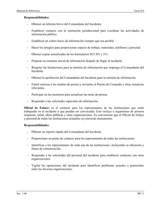 Material de Referencia 	 Curso SCI
Responsabilidades:
–	 Obtener un informe breve del Comandante del Incidente.
–	 Establecer contacto con la institución jurisdiccional para coordinar las actividades de
información pública.
–	 Establecer un centro único de información siempre que sea posible.
–	 Hacer los arreglos para proporcionar espacio de trabajo, materiales, teléfonos y personal.
–	 Obtener copias actualizadas de los formularios SCI 201 y 211.
–	 Preparar un resumen inicial de información después de llegar al incidente.
–	 Respetar las limitaciones para la emisión de información que imponga el Comandante del
Incidente.
–	 Obtener la aprobación del Comandante del Incidente para la emisión de información.
–	 Emitir noticias a los medios de prensa y enviarlas al Puesto de Comando y otras instancias
relevantes.
–	 Participar en las reuniones para actualizar las notas de prensa.
–	 Responder a las solicitudes especiales de información.
Oficial de Enlace: es el contacto para los representantes de las instituciones que estén
trabajando en el incidente o que puedan ser convocadas. Esto incluye a organismos de primera
respuesta, salud, obras públicas y otras organizaciones. Es conveniente que el Oficial de Enlace
y personal de todas las instituciones actuantes se conozcan mutuamente.
Responsabilidades:
–	 Obtener un reporte rápido del Comandante del Incidente.
–	 Proporcionar un punto de contacto para los representantes de todas las instituciones.
–	 Identificar a los representantes de cada una de las instituciones, incluyendo su ubicación y
líneas de comunicación.
–	 Responder a las solicitudes del personal del incidente para establecer contactos con otras
organizaciones.
–	 Vigilar las operaciones del incidente para identificar problemas actuales o potenciales
entre las diversas organizaciones.
Rev. 1-08 	 MR 11
 