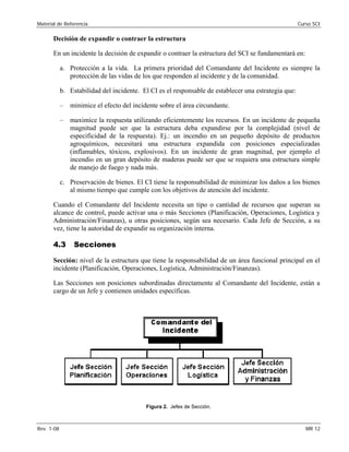 Material de Referencia 	 Curso SCI
Decisión de expandir o contraer la estructura
En un incidente la decisión de expandir o contraer la estructura del SCI se fundamentará en:
a.	 Protección a la vida. La primera prioridad del Comandante del Incidente es siempre la
protección de las vidas de los que responden al incidente y de la comunidad.
b.	 Estabilidad del incidente. El CI es el responsable de establecer una estrategia que:
–	 minimice el efecto del incidente sobre el área circundante.
–	 maximice la respuesta utilizando eficientemente los recursos. En un incidente de pequeña
magnitud puede ser que la estructura deba expandirse por la complejidad (nivel de
especificidad de la respuesta). Ej.: un incendio en un pequeño depósito de productos
agroquímicos, necesitará una estructura expandida con posiciones especializadas
(inflamables, tóxicos, explosivos). En un incidente de gran magnitud, por ejemplo el
incendio en un gran depósito de maderas puede ser que se requiera una estructura simple
de manejo de fuego y nada más.
c.	 Preservación de bienes. El CI tiene la responsabilidad de minimizar los daños a los bienes
al mismo tiempo que cumple con los objetivos de atención del incidente.
Cuando el Comandante del Incidente necesita un tipo o cantidad de recursos que superan su
alcance de control, puede activar una o más Secciones (Planificación, Operaciones, Logística y
Administración/Finanzas), u otras posiciones, según sea necesario. Cada Jefe de Sección, a su
vez, tiene la autoridad de expandir su organización interna.
4.3 Secciones
Sección: nivel de la estructura que tiene la responsabilidad de un área funcional principal en el
incidente (Planificación, Operaciones, Logística, Administración/Finanzas).
Las Secciones son posiciones subordinadas directamente al Comandante del Incidente, están a
cargo de un Jefe y contienen unidades específicas.
Figura 2. Jefes de Sección.
Rev. 1-08 	 MR 12
 