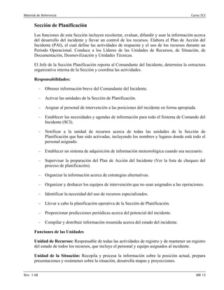 Material de Referencia 	 Curso SCI
Sección de Planificación
Las funciones de esta Sección incluyen recolectar, evaluar, difundir y usar la información acerca
del desarrollo del incidente y llevar un control de los recursos. Elabora el Plan de Acción del
Incidente (PAI), el cual define las actividades de respuesta y el uso de los recursos durante un
Período Operacional. Conduce a los Líderes de las Unidades de Recursos, de Situación, de
Documentación, Desmovilización y Unidades Técnicas.
El Jefe de la Sección Planificación reporta al Comandante del Incidente, determina la estructura
organizativa interna de la Sección y coordina las actividades.
Responsabilidades:
–	 Obtener información breve del Comandante del Incidente.
–	 Activar las unidades de la Sección de Planificación.
–	 Asignar al personal de intervención a las posiciones del incidente en forma apropiada.
–	 Establecer las necesidades y agendas de información para todo el Sistema de Comando del
Incidente (SCI).
–	 Notificar a la unidad de recursos acerca de todas las unidades de la Sección de
Planificación que han sido activadas, incluyendo los nombres y lugares donde está todo el
personal asignado.
–	 Establecer un sistema de adquisición de información meteorológica cuando sea necesario.
–	 Supervisar la preparación del Plan de Acción del Incidente (Ver la lista de chequeo del
proceso de planificación).
–	 Organizar la información acerca de estrategias alternativas.
–	 Organizar y deshacer los equipos de intervención que no sean asignados a las operaciones.
–	 Identificar la necesidad del uso de recursos especializados.
–	 Llevar a cabo la planificación operativa de la Sección de Planificación.
–	 Proporcionar predicciones periódicas acerca del potencial del incidente.
–	 Compilar y distribuir información resumida acerca del estado del incidente.
Funciones de las Unidades
Unidad de Recursos: Responsable de todas las actividades de registro y de mantener un registro
del estado de todos los recursos, que incluye el personal y equipo asignados al incidente.
Unidad de la Situación: Recopila y procesa la información sobre la posición actual, prepara
presentaciones y resúmenes sobre la situación, desarrolla mapas y proyecciones.
Rev. 1-08 	 MR 13
 