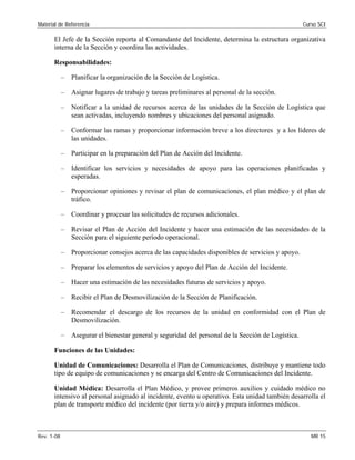 Material de Referencia 	 Curso SCI
El Jefe de la Sección reporta al Comandante del Incidente, determina la estructura organizativa
interna de la Sección y coordina las actividades.
Responsabilidades:
–	 Planificar la organización de la Sección de Logística.
–	 Asignar lugares de trabajo y tareas preliminares al personal de la sección.
–	 Notificar a la unidad de recursos acerca de las unidades de la Sección de Logística que
sean activadas, incluyendo nombres y ubicaciones del personal asignado.
–	 Conformar las ramas y proporcionar información breve a los directores y a los líderes de
las unidades.
–	 Participar en la preparación del Plan de Acción del Incidente.
–	 Identificar los servicios y necesidades de apoyo para las operaciones planificadas y
esperadas.
–	 Proporcionar opiniones y revisar el plan de comunicaciones, el plan médico y el plan de
tráfico.
–	 Coordinar y procesar las solicitudes de recursos adicionales.
–	 Revisar el Plan de Acción del Incidente y hacer una estimación de las necesidades de la
Sección para el siguiente período operacional.
–	 Proporcionar consejos acerca de las capacidades disponibles de servicios y apoyo.
–	 Preparar los elementos de servicios y apoyo del Plan de Acción del Incidente.
–	 Hacer una estimación de las necesidades futuras de servicios y apoyo.
–	 Recibir el Plan de Desmovilización de la Sección de Planificación.
–	 Recomendar el descargo de los recursos de la unidad en conformidad con el Plan de
Desmovilización.
–	 Asegurar el bienestar general y seguridad del personal de la Sección de Logística.
Funciones de las Unidades:
Unidad de Comunicaciones: Desarrolla el Plan de Comunicaciones, distribuye y mantiene todo
tipo de equipo de comunicaciones y se encarga del Centro de Comunicaciones del Incidente.
Unidad Médica: Desarrolla el Plan Médico, y provee primeros auxilios y cuidado médico no
intensivo al personal asignado al incidente, evento u operativo. Esta unidad también desarrolla el
plan de transporte médico del incidente (por tierra y/o aire) y prepara informes médicos.
Rev. 1-08 	 MR 15
 