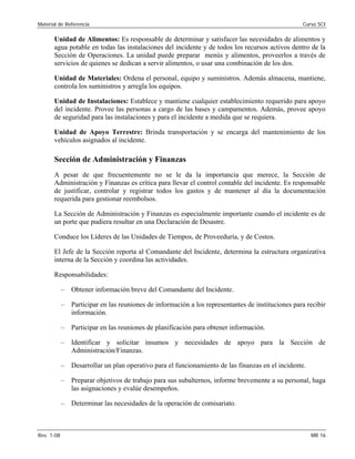Material de Referencia 	 Curso SCI
Unidad de Alimentos: Es responsable de determinar y satisfacer las necesidades de alimentos y
agua potable en todas las instalaciones del incidente y de todos los recursos activos dentro de la
Sección de Operaciones. La unidad puede preparar menús y alimentos, proveerlos a través de
servicios de quienes se dedican a servir alimentos, o usar una combinación de los dos.
Unidad de Materiales: Ordena el personal, equipo y suministros. Además almacena, mantiene,
controla los suministros y arregla los equipos.
Unidad de Instalaciones: Establece y mantiene cualquier establecimiento requerido para apoyo
del incidente. Provee las personas a cargo de las bases y campamentos. Además, provee apoyo
de seguridad para las instalaciones y para el incidente a medida que se requiera.
Unidad de Apoyo Terrestre: Brinda transportación y se encarga del mantenimiento de los
vehículos asignados al incidente.
Sección de Administración y Finanzas
A pesar de que frecuentemente no se le da la importancia que merece, la Sección de
Administración y Finanzas es crítica para llevar el control contable del incidente. Es responsable
de justificar, controlar y registrar todos los gastos y de mantener al día la documentación
requerida para gestionar reembolsos.
La Sección de Administración y Finanzas es especialmente importante cuando el incidente es de
un porte que pudiera resultar en una Declaración de Desastre.
Conduce los Líderes de las Unidades de Tiempos, de Proveeduría, y de Costos.
El Jefe de la Sección reporta al Comandante del Incidente, determina la estructura organizativa
interna de la Sección y coordina las actividades.
Responsabilidades:
–	 Obtener información breve del Comandante del Incidente.
–	 Participar en las reuniones de información a los representantes de instituciones para recibir
información.
–	 Participar en las reuniones de planificación para obtener información.
–	 Identificar y solicitar insumos y necesidades de apoyo para la Sección de
Administración/Finanzas.
–	 Desarrollar un plan operativo para el funcionamiento de las finanzas en el incidente.
–	 Preparar objetivos de trabajo para sus subalternos, informe brevemente a su personal, haga
las asignaciones y evalúe desempeños.
–	 Determinar las necesidades de la operación de comisariato.
Rev. 1-08 	 MR 16
 