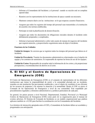 Material de Referencia 	 Curso SCI
–	 Informar al Comandante del Incidente y al personal cuando su sección esté en completa
operatividad.
–	 Reunirse con los representantes de las instituciones de apoyo cuando sea necesario.
–	 Mantener contacto diario con las instituciones en lo que respecta a asuntos financieros.
–	 Asegurar que todos los registros del tiempo del personal sean transmitidos a la institución
de acuerdo a las normas establecidas.
–	 Participar en toda la planificación de desmovilización.
–	 Asegurar que todos los documentos de obligaciones iniciados durante el incidente estén
debidamente preparados y completados.
–	 Informar al personal administrativo sobre todo asunto de manejo de negocios del incidente
que requiera atención, y proporcióneles seguimiento antes de dejar el incidente.
Funciones de las Unidades
Unidad de tiempos: Se cerciora que se registren todos los tiempos del personal que labora en el
incidente.
Unidad de Proveduría: Tramita los documentos administrativos relacionados con el alquiler de
equipo y los contratos de suministros. Es responsable de reportar las horas de uso de los equipos.
Unidad de Costos: Responsable de recopilar toda la información de los costos y de proporcionar
presupuestos y recomendaciones de ahorros en el costo.
5. El SCI y el Centro de Operaciones de
Emergencia (COE)
El Centro de Operaciones de Emergencia (COE) es el conjunto de representantes de las diferentes
instituciones que tienen la responsabilidad de asistir a la comunidad afectada por un incidente,
reunidos en una instalación fija previamente establecida y con el objeto de coordinar el uso eficiente
de los recursos de respuesta y de retornar la situación a la normalidad. Desde el COE se ejerce el
Comando de las Operaciones de Emergencia a nivel de esa comunidad. Está respaldado por
procedimientos regulados y elementos administrativos y jurídicos particulares de cada país.
En general, los países poseen a nivel Nacional, Departamental, Estadual, Provincial y/o Municipal
Centros de Operaciones de Emergencia (COE) como parte de su organización para el manejo de
eventos adversos. El Sistema de Comando de Incidentes es un modelo organizacional que pudiera
aplicarse también en el COE para facilitar la coordinación con los Comandantes del Incidente.
Los términos de interacción apropiada entre el COE y Comandante de Incidente deben ser acordados y
programados con anticipación.
Rev. 1-08 	 MR 17
 