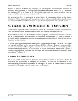 Material de Referencia Curso SCI
Cuando se trata de incidentes muy complejos, de gran magnitud o con múltiples escenarios, la
estructura del SCI montada en cada escenario trabajará en coordinación con el COE. El Comandante
del Incidente (CI) en la Escena y el COE trabajan para lograr los mismos objetivos; pero sus
responsabilidades se encuentran a diferentes niveles.
En la operación, el CI es responsable de las actividades de respuesta en el lugar de los hechos,
mientras el COE es responsable de la respuesta al evento en toda la comunidad. Se podría afirmar que
el Comandante del Incidente funciona como los ojos, los oídos y las manos del COE en la escena.
6. Expansión y Contracción de la Estr uctura
Anteriormente se presentó la base estructural del Sistema de Comando de Incidentes que comprende al
Staff de Comando con sus tres Oficiales y las cuatro Secciones con sus respectivos Jefes.
Como se ha dicho, en el caso de incidentes cotidianos, pequeños y fáciles de solucionar, las funciones
del SCI son asumidas por una sola persona, el Comandante del Incidente (CI). Cuando la magnitud o
la complejidad de un incidente aumentan y su alcance de control disminuye, el CI necesita delegar
funciones en otras personas.
A medida que se incrementan los Recursos Simples, Equipos de Intervención, Fuerzas de Tarea, podrá
ser necesario establecer niveles tales como Grupo, División y Rama y designar a los responsables.
Además podrá designar Oficiales para ocupar los tres puestos del Staff de Comando (Seguridad,
Información Pública y Enlace) y los a cuatro Jefes de Sección (Planificación, Operaciones, Logística y
Administración/Finanzas). Activadas las Secciones, sus Jefes podrán expandir la estructura según
necesidades.(Ver Figura 3).
Expansión de la Estructura del SCI
En el SCI, el CI asume todas las funciones para incidentes cotidianos, pequeños y fáciles de
solucionar, que no requieren la activación de Secciones. Su capacidad de expansión lo hace
particularmente eficiente en la preparación de operaciones de control de grandes operativos y en la
respuesta a incidentes que necesitan una estructura mucho mayor.
Rev. 1-08 MR 18
 