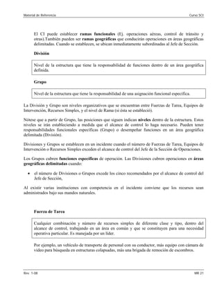 Material de Referencia 	 Curso SCI
El CI puede establecer ramas funcionales (Ej. operaciones aéreas, control de tránsito y
otras).También pueden ser ramas geográficas que conducirán operaciones en áreas geográficas
delimitadas. Cuando se establecen, se ubican inmediatamente subordinadas al Jefe de Sección.
División
Nivel de la estructura que tiene la responsabilidad de funciones dentro de un área geográfica
definida.
Grupo
Nivel de la estructura que tiene la responsabilidad de una asignación funcional específica.
La División y Grupo son niveles organizativos que se encuentran entre Fuerzas de Tarea, Equipos de
Intervención, Recursos Simples, y el nivel de Rama (si ésta se estableció).
Nótese que a partir de Grupo, las posiciones que siguen indican niveles dentro de la estructura. Estos
niveles se irán estableciendo a medida que el alcance de control lo haga necesario. Pueden tener
responsabilidades funcionales específicas (Grupo) o desempeñar funciones en un área geográfica
delimitada (División).
Divisiones y Grupos se establecen en un incidente cuando el número de Fuerzas de Tarea, Equipos de
Intervención o Recursos Simples exceden el alcance de control del Jefe de la Sección de Operaciones.
Los Grupos cubren funciones específicas de operación. Las Divisiones cubren operaciones en áreas
geográficas delimitadas cuando:
•	 el número de Divisiones o Grupos excede los cinco recomendados por el alcance de control del
Jefe de Sección,
Al existir varias instituciones con competencia en el incidente conviene que los recursos sean
administrados bajo sus mandos naturales.
Fuerza de Tarea
Cualquier combinación y número de recursos simples de diferente clase y tipo, dentro del
alcance de control, trabajando en un área en común y que se constituyen para una necesidad
operativa particular. Es manejada por un líder.
Por ejemplo, un vehículo de transporte de personal con su conductor, más equipo con cámara de
video para búsqueda en estructuras colapsadas, más una brigada de remoción de escombros.
Rev. 1-08 	 MR 21
 