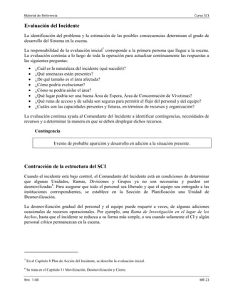 Material de Referencia Curso SCI
Evaluación del Incidente
La identificación del problema y la estimación de las posibles consecuencias determinan el grado de
desarrollo del Sistema en la escena.
La responsabilidad de la evaluación inicial7
corresponde a la primera persona que llegue a la escena.
La evaluación continúa a lo largo de toda la operación para actualizar continuamente las respuestas a
las siguientes preguntas:
• ¿Cuál es la naturaleza del incidente (qué sucedió)?
• ¿Qué amenazas están presentes?
• ¿De qué tamaño es el área afectada?
• ¿Cómo podría evolucionar?
• ¿Cómo se podría aislar el área?
• ¿Qué lugar podría ser una buena Área de Espera, Área de Concentración de Vívctimas?
• ¿Qué rutas de acceso y de salida son seguras para permitir el flujo del personal y del equipo?
• ¿Cuáles son las capacidades presentes y futuras, en términos de recursos y organización?
La evaluación continua ayuda al Comandante del Incidente a identificar contingencias, necesidades de
recursos y a determinar la manera en que se deben desplegar dichos recursos.
Contingencia
Evento de probable aparición y desarrollo en adición a la situación presente.
Contracción de la estructura del SCI
Cuando el incidente está bajo control, el Comandante del Incidente está en condiciones de determinar
que algunas Unidades, Ramas, Divisiones y Grupos ya no son necesarias y pueden ser
desmovilizadas8
. Para asegurar que todo el personal sea liberado y que el equipo sea entregado a las
instituciones correspondientes, se establece en la Sección de Planificación una Unidad de
Desmovilización.
La desmovilización gradual del personal y el equipo puede requerir a veces, de algunas adiciones
ocasionales de recursos operacionales. Por ejemplo, una Rama de Investigación en el lugar de los
hechos, hasta que el incidente se reduzca a su forma más simple, o sea cuando solamente el CI y algún
personal crítico permanezcan en la escena.
7
En el Capítulo 8 Plan de Acción del Incidente, se describe la evaluación inicial.
8
Se trata en el Capítulo 11 Movilización, Desmovilización y Cierre.
Rev. 1-08 MR 23
 