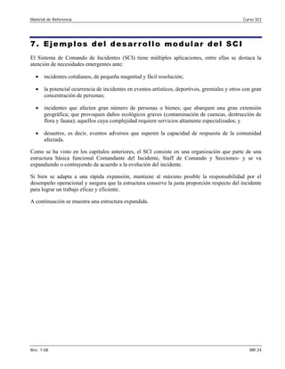 Material de Referencia 	 Curso SCI
7. Ejemplos del desar rollo modular del SCI
El Sistema de Comando de Incidentes (SCI) tiene múltiples aplicaciones, entre ellas se destaca la
atención de necesidades emergentes ante:
•	 incidentes cotidianos, de pequeña magnitud y fácil resolución;
•	 la potencial ocurrencia de incidentes en eventos artísticos, deportivos, gremiales y otros con gran
concentración de personas;
•	 incidentes que afecten gran número de personas o bienes; que abarquen una gran extensión
geográfica; que provoquen daños ecológicos graves (contaminación de cuencas, destrucción de
flora y fauna); aquellos cuya complejidad requiere servicios altamente especializados; y
•	 desastres, es decir, eventos adversos que superen la capacidad de respuesta de la comunidad
afectada.
Como se ha visto en los capítulos anteriores, el SCI consiste en una organización que parte de una
estructura básica funcional Comandante del Incidente, Staff de Comando y Secciones- y se va
expandiendo o contrayendo de acuerdo a la evolución del incidente.
Si bien se adapta a una rápida expansión, mantiene al máximo posible la responsabilidad por el
desempeño operacional y asegura que la estructura conserve la justa proporción respecto del incidente
para lograr un trabajo eficaz y eficiente.
A continuación se muestra una estructura expandida.
Rev. 1-08 	 MR 24
 