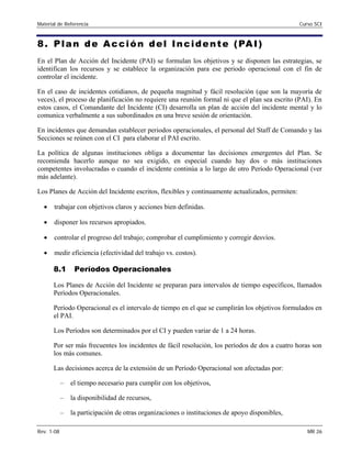 Material de Referencia Curso SCI
8. Plan de Acción del Incidente (PAI)
En el Plan de Acción del Incidente (PAI) se formulan los objetivos y se disponen las estrategias, se
identifican los recursos y se establece la organización para ese periodo operacional con el fin de
controlar el incidente.
En el caso de incidentes cotidianos, de pequeña magnitud y fácil resolución (que son la mayoría de
veces), el proceso de planificación no requiere una reunión formal ni que el plan sea escrito (PAI). En
estos casos, el Comandante del Incidente (CI) desarrolla un plan de acción del incidente mental y lo
comunica verbalmente a sus subordinados en una breve sesión de orientación.
En incidentes que demandan establecer periodos operacionales, el personal del Staff de Comando y las
Secciones se reúnen con el CI para elaborar el PAI escrito.
La política de algunas instituciones obliga a documentar las decisiones emergentes del Plan. Se
recomienda hacerlo aunque no sea exigido, en especial cuando hay dos o más instituciones
competentes involucradas o cuando el incidente continúa a lo largo de otro Período Operacional (ver
más adelante).
Los Planes de Acción del Incidente escritos, flexibles y continuamente actualizados, permiten:
• trabajar con objetivos claros y acciones bien definidas.
• disponer los recursos apropiados.
• controlar el progreso del trabajo; comprobar el cumplimiento y corregir desvíos.
• medir eficiencia (efectividad del trabajo vs. costos).
8.1 Períodos Operacionales
Los Planes de Acción del Incidente se preparan para intervalos de tiempo específicos, llamados 

Períodos Operacionales. 

Período Operacional es el intervalo de tiempo en el que se cumplirán los objetivos formulados en 

el PAI. 

Los Períodos son determinados por el CI y pueden variar de 1 a 24 horas. 

Por ser más frecuentes los incidentes de fácil resolución, los períodos de dos a cuatro horas son 

los más comunes. 

Las decisiones acerca de la extensión de un Período Operacional son afectadas por: 

– el tiempo necesario para cumplir con los objetivos,
– la disponibilidad de recursos,
– la participación de otras organizaciones o instituciones de apoyo disponibles,
Rev. 1-08 MR 26
 