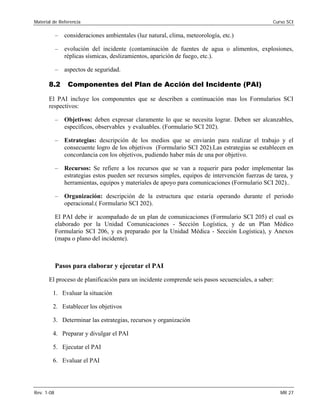 Material de Referencia 	 Curso SCI
–	 consideraciones ambientales (luz natural, clima, meteorología, etc.)
–	 evolución del incidente (contaminación de fuentes de agua o alimentos, explosiones,
réplicas sísmicas, deslizamientos, aparición de fuego, etc.).
–	 aspectos de seguridad.
8.2 Componentes del Plan de Acción del Incidente (PAI)
El PAI incluye los componentes que se describen a continuación mas los Formularios SCI
respectivos:
–	 Objetivos: deben expresar claramente lo que se necesita lograr. Deben ser alcanzables,
específicos, observables y evaluables. (Formulario SCI 202).
–	 Estrategias: descripción de los medios que se enviarán para realizar el trabajo y el
consecuente logro de los objetivos (Formulario SCI 202).Las estrategias se establecen en
concordancia con los objetivos, pudiendo haber más de una por objetivo.
–	 Recursos: Se refiere a los recursos que se van a requerir para poder implementar las
estrategias estos pueden ser recursos simples, equipos de intervención fuerzas de tarea, y
herramientas, equipos y materiales de apoyo para comunicaciones (Formulario SCI 202)..
–	 Organización: descripción de la estructura que estaría operando durante el periodo
operacional.( Formulario SCI 202).
El PAI debe ir acompañado de un plan de comunicaciones (Formulario SCI 205) el cual es
elaborado por la Unidad Comunicaciones - Sección Logística, y de un Plan Médico
Formulario SCI 206, y es preparado por la Unidad Médica - Sección Logística), y Anexos
(mapa o plano del incidente).
Pasos para elaborar y ejecutar el PAI
El proceso de planificación para un incidente comprende seis pasos secuenciales, a saber:
1.	 Evaluar la situación
2.	 Establecer los objetivos
3.	 Determinar las estrategias, recursos y organización
4.	 Preparar y divulgar el PAI
5.	 Ejecutar el PAI
6.	 Evaluar el PAI
Rev. 1-08 	 MR 27
 