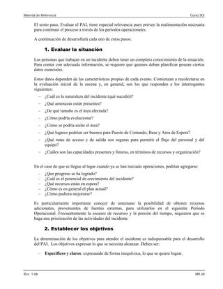 Material de Referencia 	 Curso SCI
El sexto paso, Evaluar el PAI, tiene especial relevancia pues provee la realimentación necesaria
para continuar el proceso a través de los períodos operacionales.
A continuación de desarrollará cada uno de estos pasos:
1. Evaluar la situación
Las personas que trabajan en un incidente deben tener un completo conocimiento de la situación.
Para contar con adecuada información, se requiere que quienes deban planificar posean ciertos
datos esenciales.
Estos datos dependen de las características propias de cada evento. Comienzan a recolectarse en
la evaluación inicial de la escena y, en general, son los que responden a los interrogantes
siguientes:
–	 ¿Cuál es la naturaleza del incidente (qué sucedió)?
–	 ¿Qué amenazas están presentes?
–	 ¿De qué tamaño es el área afectada?
–	 ¿Cómo podría evolucionar?
–	 ¿Cómo se podría aislar el área?
–	 ¿Qué lugares podrían ser buenos para Puesto de Comando, Base y Area de Espera?
–	 ¿Qué rutas de acceso y de salida son seguras para permitir el flujo del personal y del
equipo?
–	 ¿Cuáles son las capacidades presentes y futuras, en términos de recursos y organización?
En el caso de que se llegue al lugar cuando ya se han iniciado operaciones, podrían agregarse:
–	 ¿Que progreso se ha logrado?
–	 ¿Cuál es el potencial de crecimiento del incidente?
–	 ¿Qué recursos están en espera?
–	 ¿Cómo es en general el plan actual?
–	 ¿Cómo pudiera mejorarse?
Es particularmente importante conocer de antemano la posibilidad de obtener recursos
adicionales, provenientes de fuentes externas, para utilizarlos en el siguiente Período
Operacional. Frecuentemente la escasez de recursos y la presión del tiempo, requieren que se
haga una priorización de las actividades del incidente.
2. Establecer los objetivos
La determinación de los objetivos para atender el incidente es indispensable para el desarrollo
del PAI. Los objetivos expresan lo que se necesita alcanzar. Deben ser:
–	 Específicos y claros: expresando de forma inequívoca, lo que se quiere lograr.
Rev. 1-08 	 MR 28
 