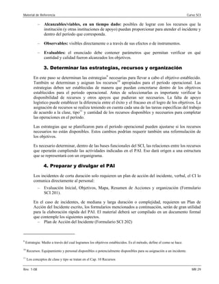 Material de Referencia 	 Curso SCI
–	 Alcanzables/viables, en un tiempo dado: posibles de lograr con los recursos que la
institución (y otras instituciones de apoyo) puedan proporcionar para atender el incidente y
dentro del período que corresponda.
–	 Observables: visibles directamente o a través de sus efectos o de instrumentos.
–	 Evaluables: el enunciado debe contener parámetros que permitan verificar en qué
cantidad y calidad fueron alcanzados los objetivos.
3. Determinar las estrategias, recursos y organización
En este paso se determinan las estrategias9
necesarias para llevar a cabo el objetivo establecido.
También se determinan y asignan los recursos10
apropiados para el período operacional. Las
estrategias deben ser establecidas de manera que puedan concretarse dentro de los objetivos
establecidos para el periodo operacional. Antes de seleccionarlas es importante verificar la
disponibilidad de recursos y otros apoyos que pudieran ser necesarios. La falta de apoyo
logístico puede establecer la diferencia entre el éxito y el fracaso en el logro de los objetivos. La
asignación de recursos se realiza teniendo en cuenta cada una de las tareas específicas del trabajo
de acuerdo a la clase, tipo11
y cantidad de los recursos disponibles y necesarios para completar
las operaciones en el período.
Las estrategias que se planificaron para el período operacional pueden ajustarse si los recursos
necesarios no están disponibles. Estos cambios podrían requerir también una reformulación de
los objetivos.
Es necesario determinar, dentro de las bases funcionales del SCI, las relaciones entre los recursos
que operarán cumpliendo las actividades indicadas en el PAI. Eso dará origen a una estructura
que se representará con un organigrama.
4. Preparar y divulgar el PAI
Los incidentes de corta duración solo requieren un plan de acción del incidente, verbal, el CI lo
comunica directamente al personal:
–	 Evaluación Inicial, Objetivos, Mapa, Resumen de Acciones y organización (Formulario
SCI 201).
En el caso de incidentes, de mediana y larga duración o complejidad, requieren un Plan de
Acción del Incidente escrito, los formularios mencionados a continuación, serán de gran utilidad
para la elaboración rápida del PAI. El material deberá ser compilado en un documento formal
que contemple los siguientes aspectos.
–	 Plan de Acción del Incidente (Formulario SCI 202)
9
Estrategia: Medio a través del cual logramos los objetivos establecidos. Es el método, define el como se hace.
10
Recursos: Equipamiento y personal disponibles o potencialmente disponibles para su asignación a un incidente.
11
Los conceptos de clase y tipo se tratan en el Cap. 10 Recursos
Rev. 1-08 	 MR 29
 