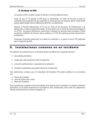Material de Referencia Curso SCI
6. Evaluar el PAI
Al ejecutar el PAI, se deben evaluar la marcha y la efectividad del mismo.
Antes de que el CI apruebe el PAI para su distribución, los Jefes de Sección revisan los
contenidos para asegurarse de que responden en forma precisa a la situación actual. Puede haber
pasado algún tiempo entre la elaboración del PAI y su distribución.
Durante el Período Operacional, el CI con los Jefes de las Secciones de Planificación y de
Operaciones, evalúa la marcha del trabajo. Si de acuerdo con el control de operaciones dispuesto
en el PAI, encuentran deficiencias, intervienen y disponen lo necesario para corregirlas. Podría
necesitarse modificar las tácticas, hacer cambios en el PAI del siguiente período operacional o
reelaborarlo.
Finalizado el período operacional se evalúan los resultados y se ajusta el nuevo PAI elaborado
para el siguiente período.
9. Instalaciones comunes en un incidente
Al establecer las instalaciones en un incidente deben considerarse los siguientes factores:
• necesidades prioritarias
• tiempo que cada instalación estará en operación
• costo del establecimiento y operación de la instalación
• elementos ambientales que pueden afectar las instalaciones
Tres instalaciones comunes que el Comandante del Incidente (CI) puede establecer en un incidente
son:
• Puesto de Comando
• Área de Espera (una o más)
• Base (del incidente)
Estas instalaciones cumplen con las necesidades de la mayoría de los incidentes. En algunos incidentes
específicos, el CI podría determinar la necesidad de otras instalaciones, tales como un campamento,
área de concentración de víctimas, helipunto, etc.
Rev. 1-08 MR 31
 