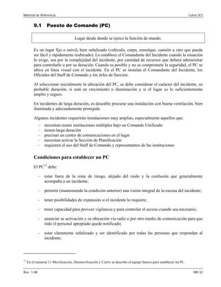 Material de Referencia 	 Curso SCI
9.1 Puesto de Comando (PC)
Lugar desde donde se ejerce la función de mando.
Es un lugar fijo o móvil, bien señalizado (vehículo, carpa, remolque, camión u otro que pueda
ser fácil y rápidamente reubicado). Lo establece el Comandante del Incidente cuando la situación
lo exige, sea por la complejidad del incidente, por cantidad de recursos que deberá administrar
para controlarlo o por su duración. Cuando es posible y no se compromete la seguridad, el PC se
ubica en línea visual con el incidente. En el PC se instalan el Comandante del Incidente, los
Oficiales del Staff de Comando y los Jefes de Sección.
Al seleccionar inicialmente la ubicación del PC, se debe considerar el carácter del incidente, su
probable duración, si está en crecimiento o disminución y si el lugar es lo suficientemente
amplio y seguro.
En incidentes de larga duración, es deseable procurar una instalación con buena ventilación, bien
iluminada y adecuadamente protegida.
Algunos incidentes requerirán instalaciones muy amplias, especialmente aquellos que:
–	 necesitan reunir instituciones múltiples bajo un Comando Unificado
–	 tienen larga duración
–	 precisan un centro de comunicaciones en el lugar
–	 necesitan activar la Sección de Planificación
–	 requieren el uso del Staff de Comando y representantes de las instituciones
Condiciones para establecer un PC
El PC12
debe:
–	 estar fuera de la zona de riesgo, alejado del ruido y la confusión que generalmente
acompaña a un incidente;
–	 permitir (manteniendo la condición anterior) una visión integral de la escena del incidente;
–	 tener posibilidades de expansión si el incidente lo requiere;
–	 tener capacidad para proveer vigilancia y para controlar el acceso cuando sea necesario;
–	 anunciar su activación y su ubicación vía radio o por otro medio de comunicación para que
todo el personal apropiado quede notificado;
–	 estar claramente señalizado y ser identificado por todas las personas que respondan al
incidente;
12
En el numeral 11 Movilización, Desmovilización y Cierre se describe el equipo básico para establecer un PC.
Rev. 1-08 	 MR 32
 